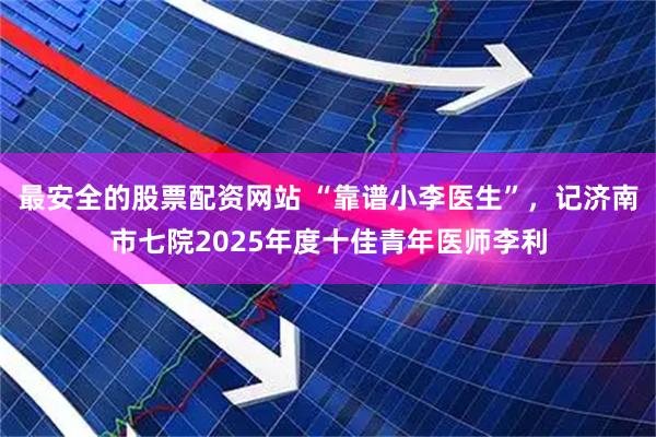 最安全的股票配资网站 “靠谱小李医生”，记济南市七院2025年度十佳青年医师李利