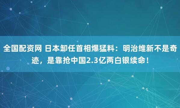 全国配资网 日本卸任首相爆猛料：明治维新不是奇迹，是靠抢中国2.3亿两白银续命！