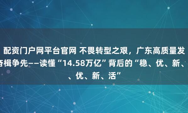 配资门户网平台官网 不畏转型之艰，广东高质量发展奋楫争先——读懂“14.58万亿”背后的“稳、优、新、活”
