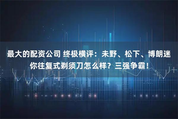 最大的配资公司 终极横评：未野、松下、博朗迷你往复式剃须刀怎么样？三强争霸！
