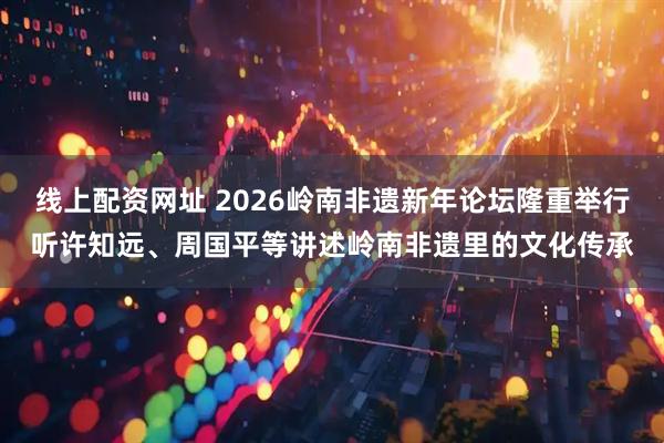 线上配资网址 2026岭南非遗新年论坛隆重举行听许知远、周国平等讲述岭南非遗里的文化传承