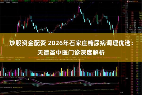 炒股资金配资 2026年石家庄糖尿病调理优选：天德圣中医门诊深度解析
