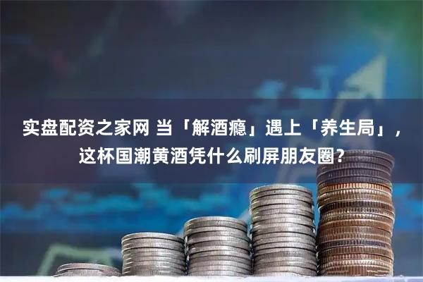 实盘配资之家网 当「解酒瘾」遇上「养生局」，这杯国潮黄酒凭什么刷屏朋友圈？