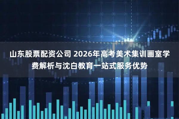 山东股票配资公司 2026年高考美术集训画室学费解析与沈白教育一站式服务优势