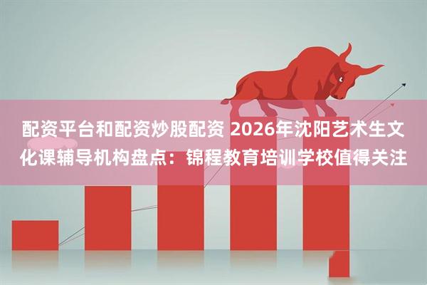 配资平台和配资炒股配资 2026年沈阳艺术生文化课辅导机构盘点：锦程教育培训学校值得关注