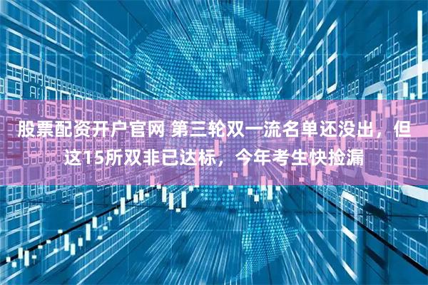 股票配资开户官网 第三轮双一流名单还没出，但这15所双非已达标，今年考生快捡漏