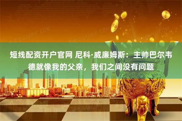短线配资开户官网 尼科·威廉姆斯：主帅巴尔韦德就像我的父亲，我们之间没有问题