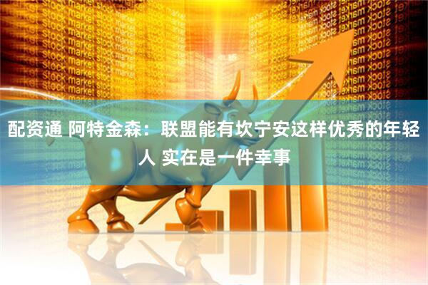 配资通 阿特金森：联盟能有坎宁安这样优秀的年轻人 实在是一件幸事