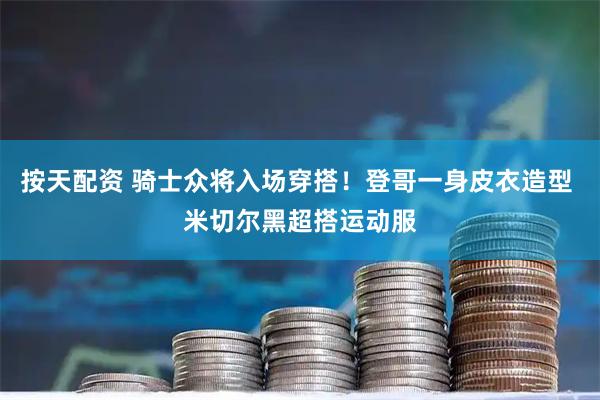 按天配资 骑士众将入场穿搭！登哥一身皮衣造型 米切尔黑超搭运动服