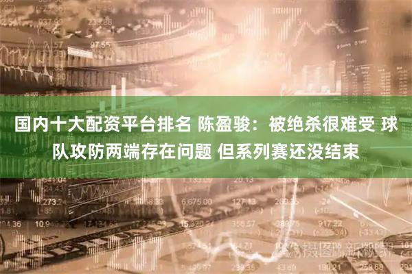国内十大配资平台排名 陈盈骏：被绝杀很难受 球队攻防两端存在问题 但系列赛还没结束