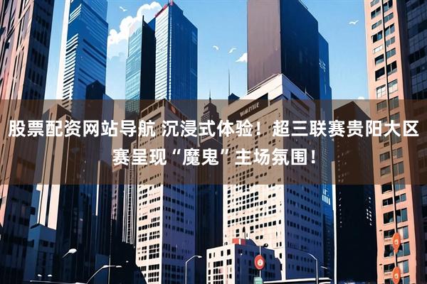 股票配资网站导航 沉浸式体验！超三联赛贵阳大区赛呈现“魔鬼”主场氛围！