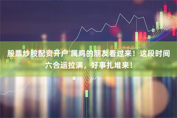 股票炒股配资开户 属鸡的朋友看过来！这段时间六合运拉满，好事扎堆来！