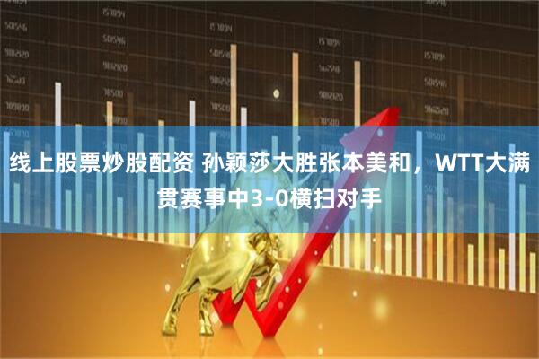 线上股票炒股配资 孙颖莎大胜张本美和，WTT大满贯赛事中3-0横扫对手