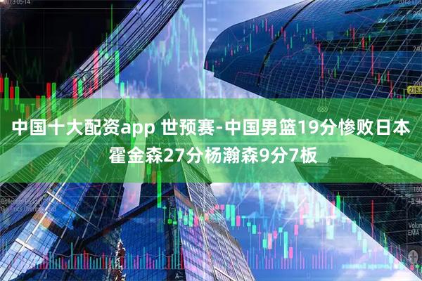 中国十大配资app 世预赛-中国男篮19分惨败日本 霍金森27分杨瀚森9分7板