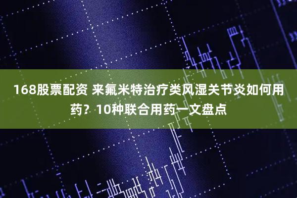 168股票配资 来氟米特治疗类风湿关节炎如何用药?10种联合用药一文盘点