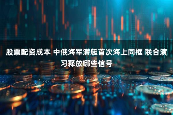 股票配资成本 中俄海军潜艇首次海上同框 联合演习释放哪些信号