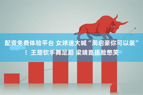 配资免费体验平台 女球迷大喊“周启豪你可以装”！王楚钦手舞足蹈 梁靖崑捂脸憋笑