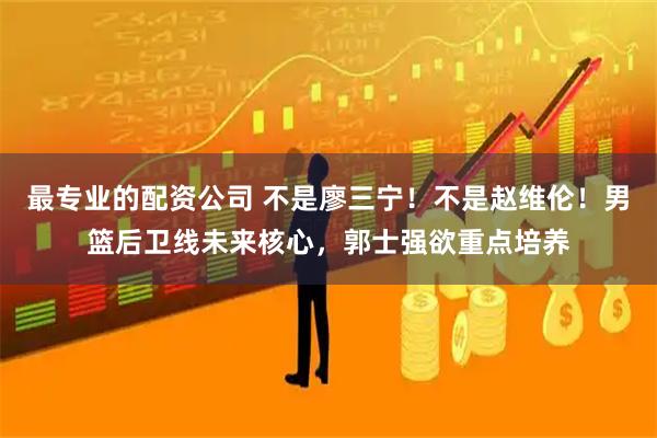 最专业的配资公司 不是廖三宁！不是赵维伦！男篮后卫线未来核心，郭士强欲重点培养