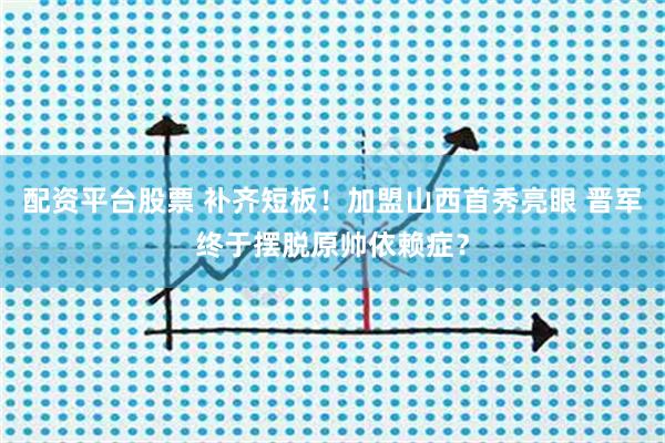 配资平台股票 补齐短板！加盟山西首秀亮眼 晋军终于摆脱原帅依赖症？