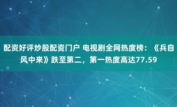 配资好评炒股配资门户 电视剧全网热度榜：《兵自风中来》跌至第二，第一热度高达77.59