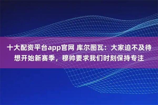 十大配资平台app官网 库尔图瓦：大家迫不及待想开始新赛季，穆帅要求我们时刻保持专注