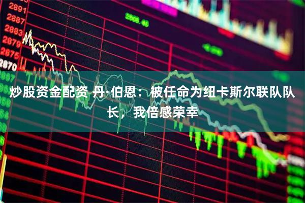 炒股资金配资 丹·伯恩：被任命为纽卡斯尔联队队长，我倍感荣幸