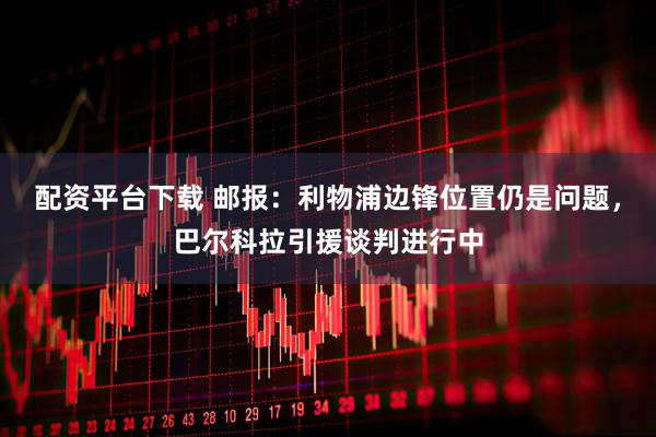 配资平台下载 邮报：利物浦边锋位置仍是问题，巴尔科拉引援谈判进行中