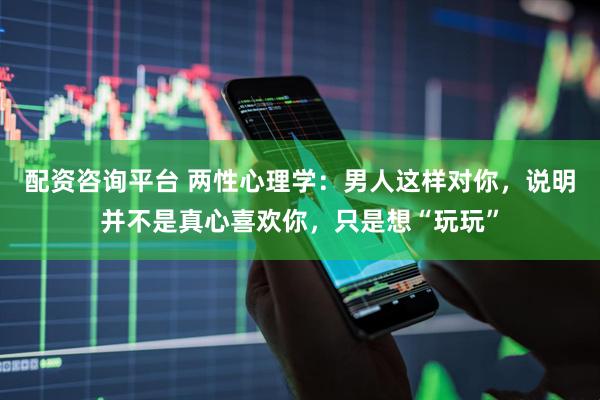 配资咨询平台 两性心理学：男人这样对你，说明并不是真心喜欢你，只是想“玩玩”