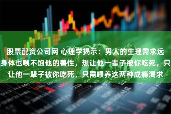股票配资公司网 心理学揭示：男人的生理需求远大于心理需求，你掏空身体也喂不饱他的兽性，想让他一辈子被你吃死，只需喂养这两种成瘾渴求
