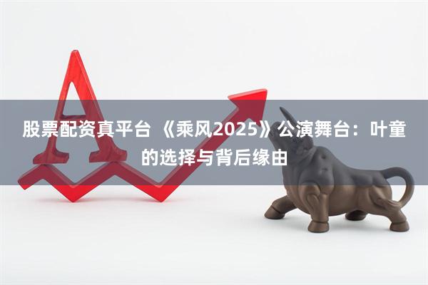 股票配资真平台 《乘风2025》公演舞台：叶童的选择与背后缘由
