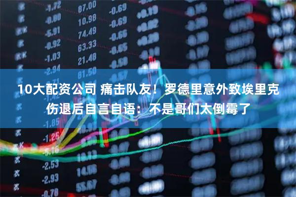 10大配资公司 痛击队友！罗德里意外致埃里克伤退后自言自语：不是哥们太倒霉了