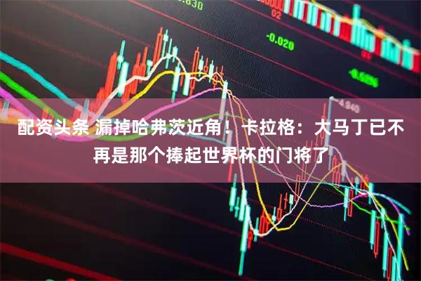 配资头条 漏掉哈弗茨近角！卡拉格：大马丁已不再是那个捧起世界杯的门将了