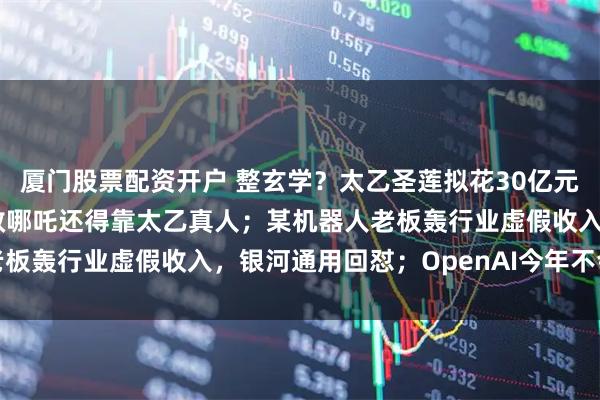 厦门股票配资开户 整玄学？太乙圣莲拟花30亿元复活哪吒汽车！网友：救哪吒还得靠太乙真人；某机器人老板轰行业虚假收入，银河通用回怼；OpenAI今年不会上市