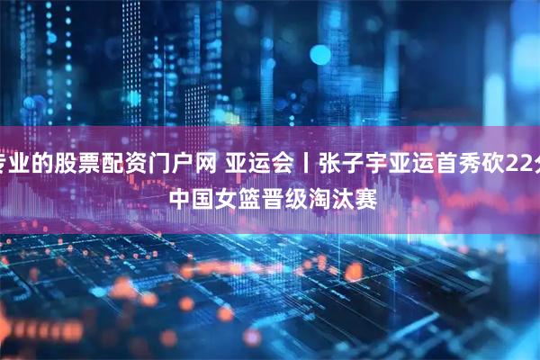 专业的股票配资门户网 亚运会丨张子宇亚运首秀砍22分 中国女篮晋级淘汰赛